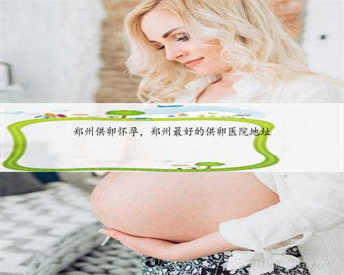郑州供卵怀孕，郑州最好的供卵医院地址