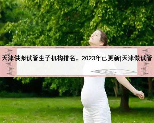 天津供卵试管生子机构排名，2023年已更新|天津做试管