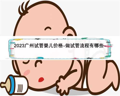 2023广州试管婴儿价格-做试管流程有哪些-